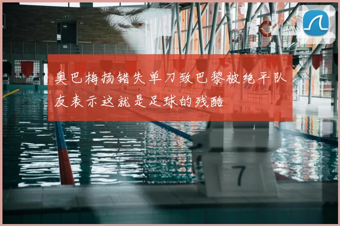 奥巴梅扬错失单刀致巴黎被绝平队友表示这就是足球的残酷
