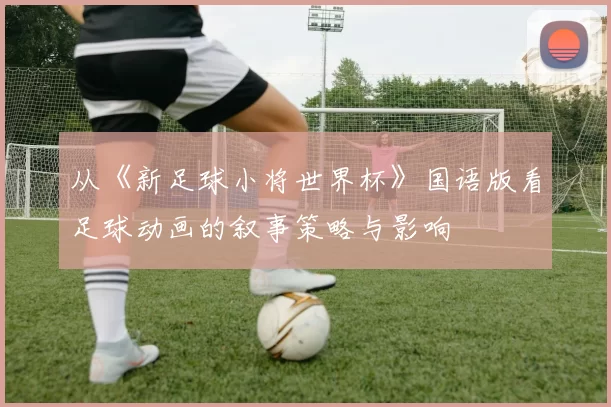 从《新足球小将世界杯》国语版看足球动画的叙事策略与影响
