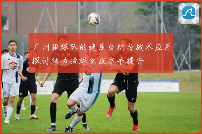 广州排球队的速度分析与战术应用探讨助力排球竞技水平提升