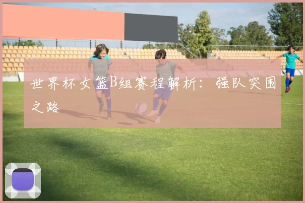 世界杯女篮B组赛程解析：强队突围之路