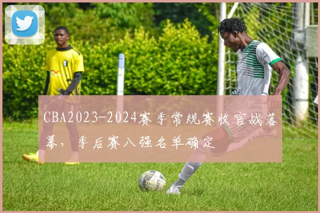 CBA2023-2024赛季常规赛收官战落幕，季后赛八强名单确定