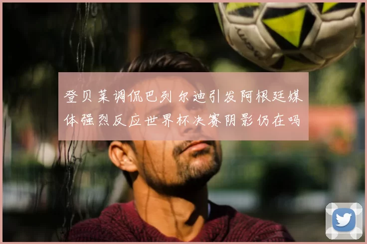 登贝莱调侃巴列尔迪引发阿根廷媒体强烈反应世界杯决赛阴影仍在吗