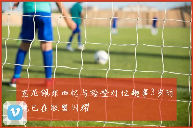 克尼佩尔回忆与哈登对位趣事3岁时他已在联盟闪耀