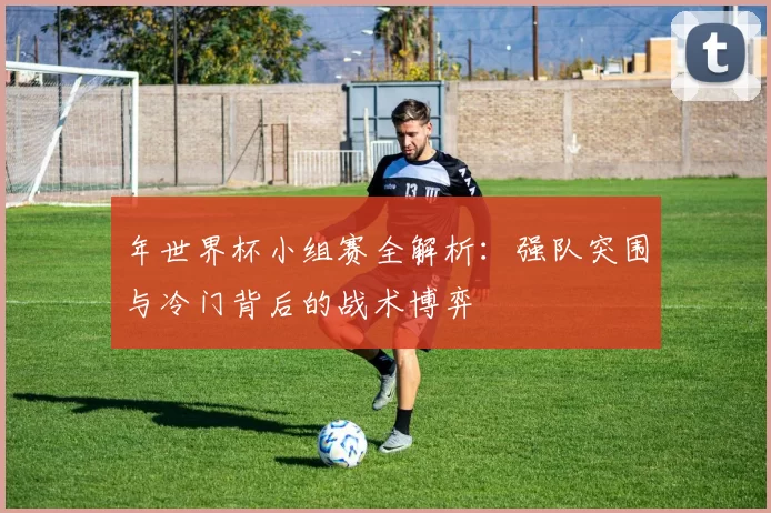 年世界杯小组赛全解析:强队突围与冷门背后的战术博弈
