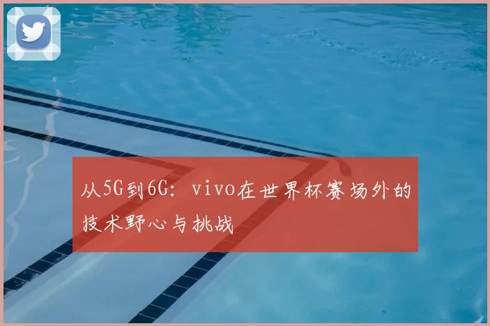 从5G到6G:vivo在世界杯赛场外的技术野心与挑战