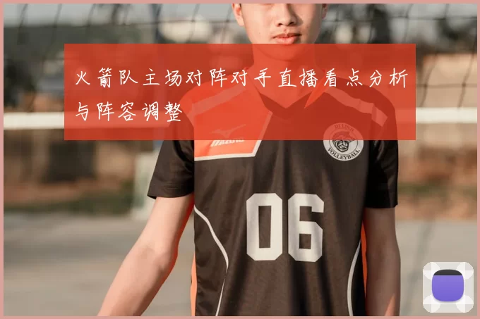 火箭队主场对阵对手直播看点分析与阵容调整