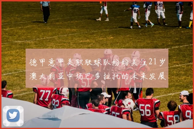 德甲意甲美职联球队纷纷关注21岁澳大利亚中场巴多拉托的未来发展