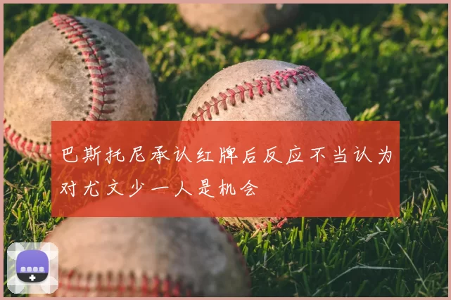 巴斯托尼承认红牌后反应不当认为对尤文少一人是机会