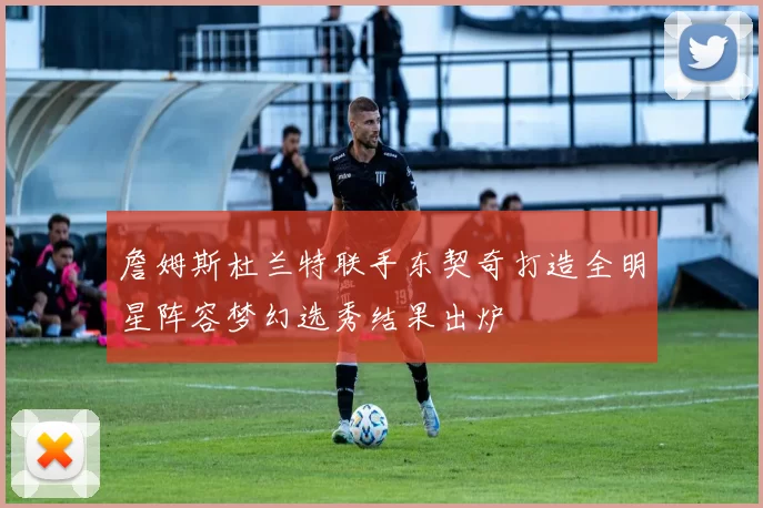 詹姆斯杜兰特联手东契奇打造全明星阵容梦幻选秀结果出炉