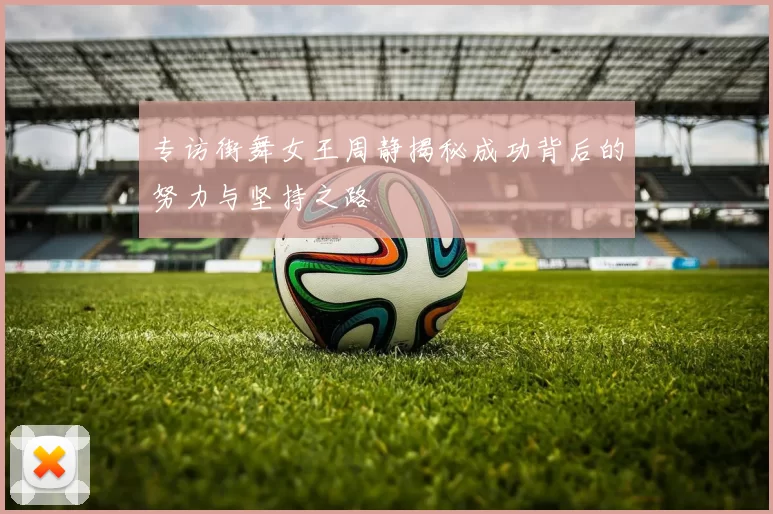 专访街舞女王周静揭秘成功背后的努力与坚持之路