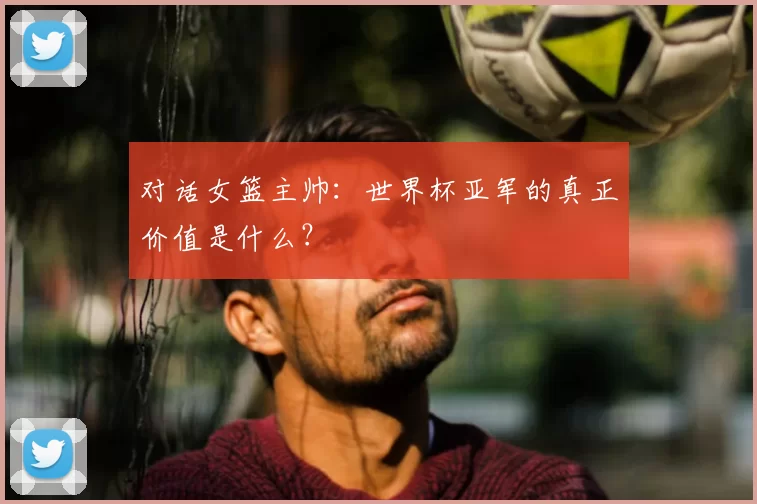 对话女篮主帅：世界杯亚军的真正价值是什么？