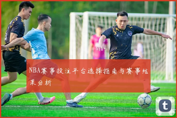 NBA赛事投注平台选择指南与赛事结果分析