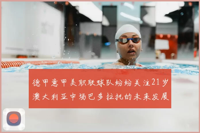 德甲意甲美职联球队纷纷关注21岁澳大利亚中场巴多拉托的未来发展