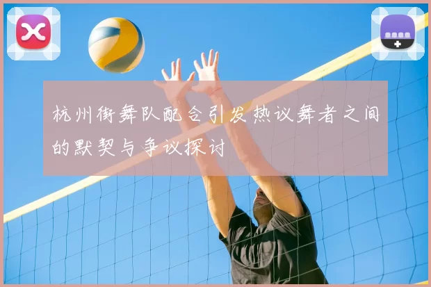 杭州街舞队配合引发热议舞者之间的默契与争议探讨
