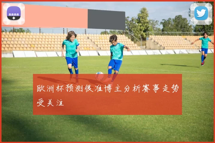 欧洲杯预测很准博主分析赛事走势受关注