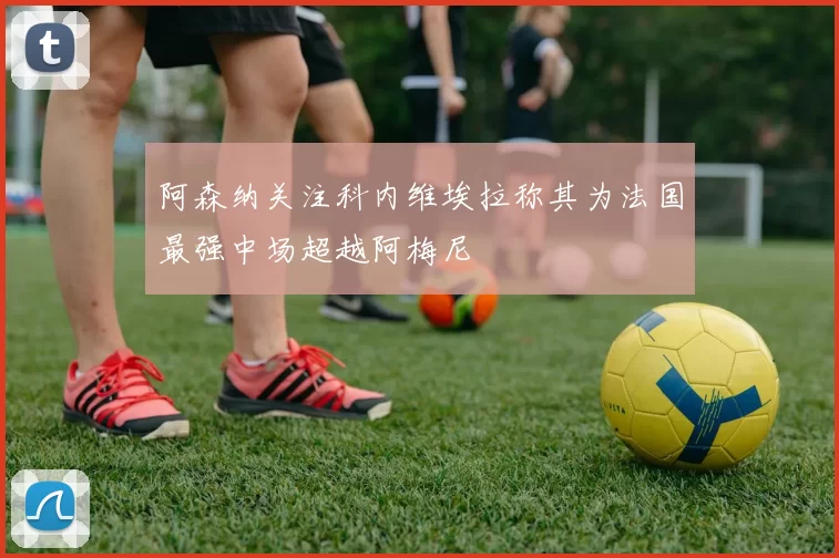 阿森纳关注科内维埃拉称其为法国最强中场超越阿梅尼