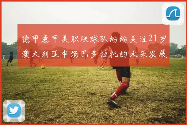 德甲意甲美职联球队纷纷关注21岁澳大利亚中场巴多拉托的未来发展