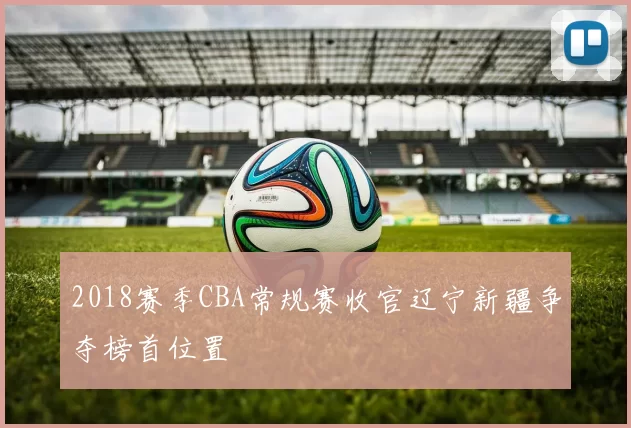 2018赛季CBA常规赛收官辽宁新疆争夺榜首位置