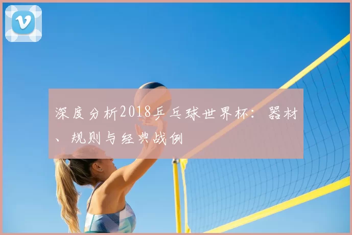 深度分析2018乒乓球世界杯:器材、规则与经典战例