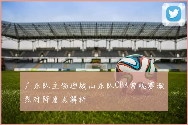 广东队主场迎战山东队CBA常规赛激烈对阵看点解析