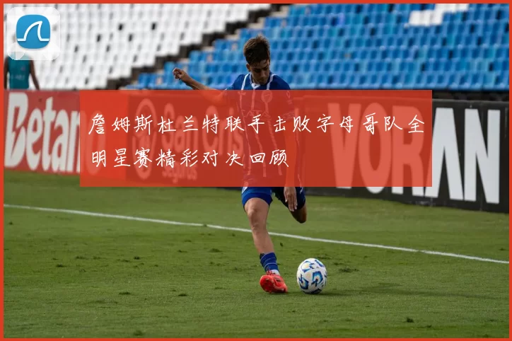 詹姆斯杜兰特联手击败字母哥队全明星赛精彩对决回顾