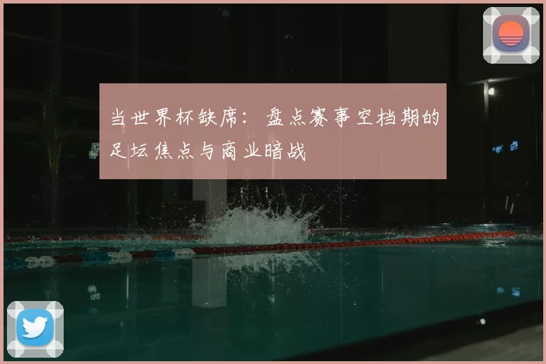 当世界杯缺席:盘点赛事空档期的足坛焦点与商业暗战