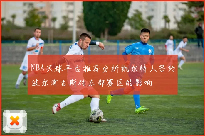NBA买球平台推荐分析凯尔特人签约波尔津吉斯对东部赛区的影响