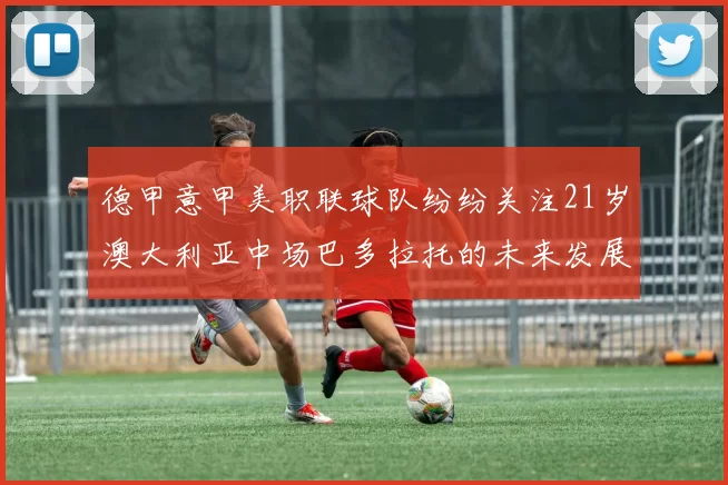 德甲意甲美职联球队纷纷关注21岁澳大利亚中场巴多拉托的未来发展