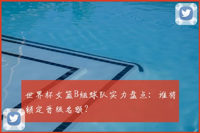 世界杯女篮B组球队实力盘点:谁将锁定晋级名额?