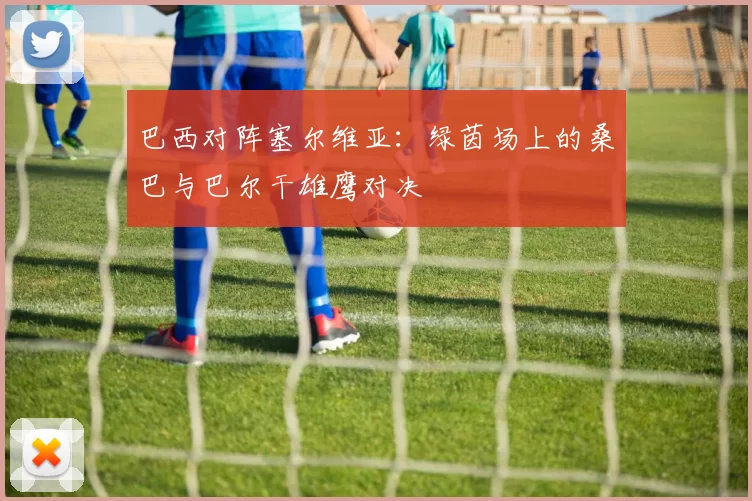 巴西对阵塞尔维亚：绿茵场上的桑巴与巴尔干雄鹰对决
