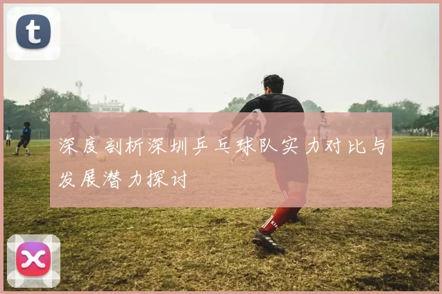 深度剖析深圳乒乓球队实力对比与发展潜力探讨