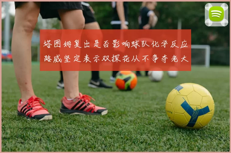 塔图姆复出是否影响球队化学反应路威坚定表示双探花从不争夺老大地位