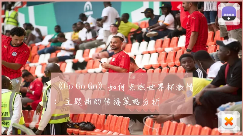 《Go Go Go》如何点燃世界杯激情:主题曲的传播策略分析