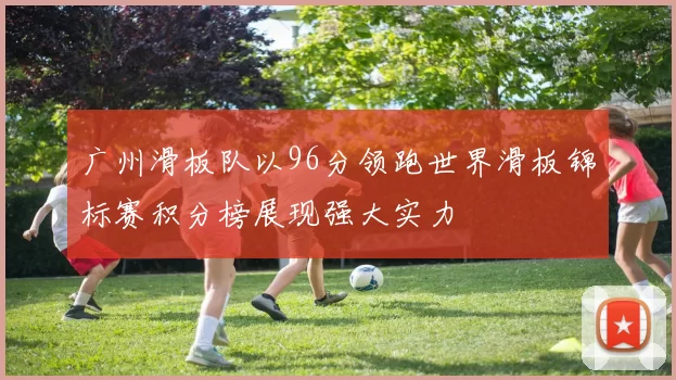 广州滑板队以96分领跑世界滑板锦标赛积分榜展现强大实力
