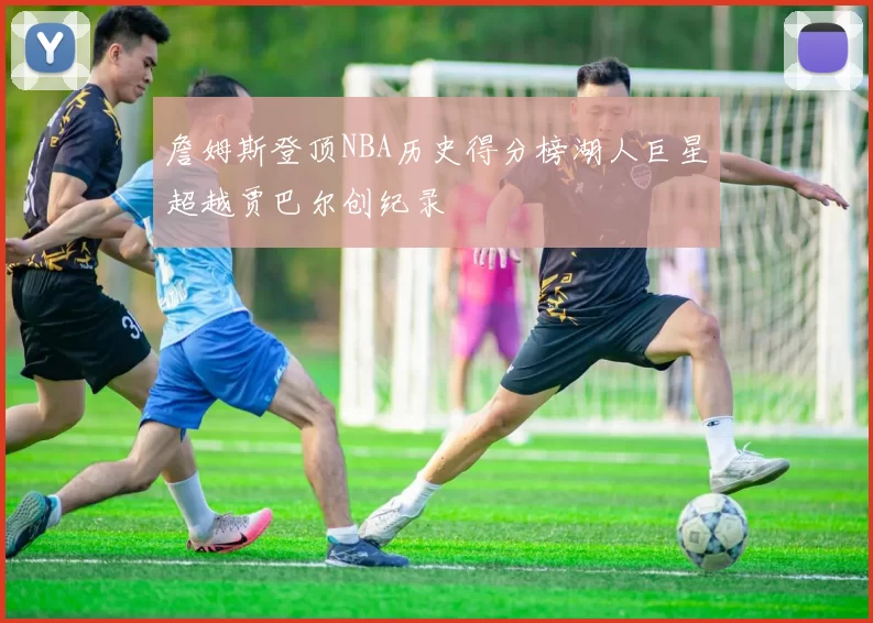 詹姆斯登顶NBA历史得分榜湖人巨星超越贾巴尔创纪录