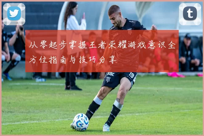 从零起步掌握王者荣耀游戏意识全方位指南与技巧分享