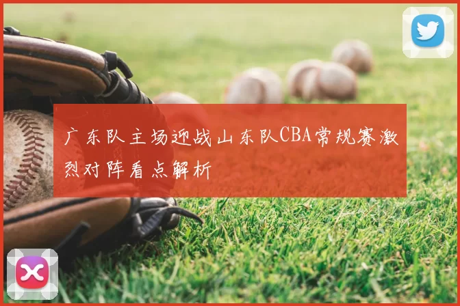 广东队主场迎战山东队CBA常规赛激烈对阵看点解析