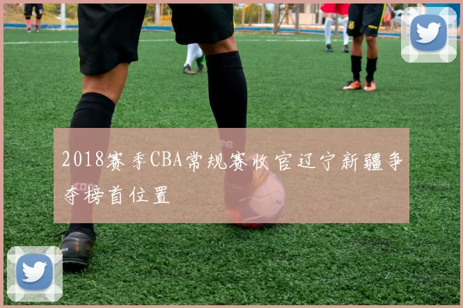2018赛季CBA常规赛收官辽宁新疆争夺榜首位置