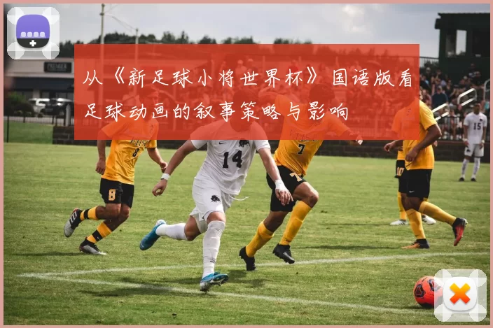 从《新足球小将世界杯》国语版看足球动画的叙事策略与影响
