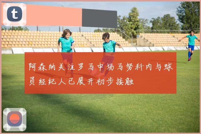 阿森纳关注罗马中场马努科内与球员经纪人已展开初步接触