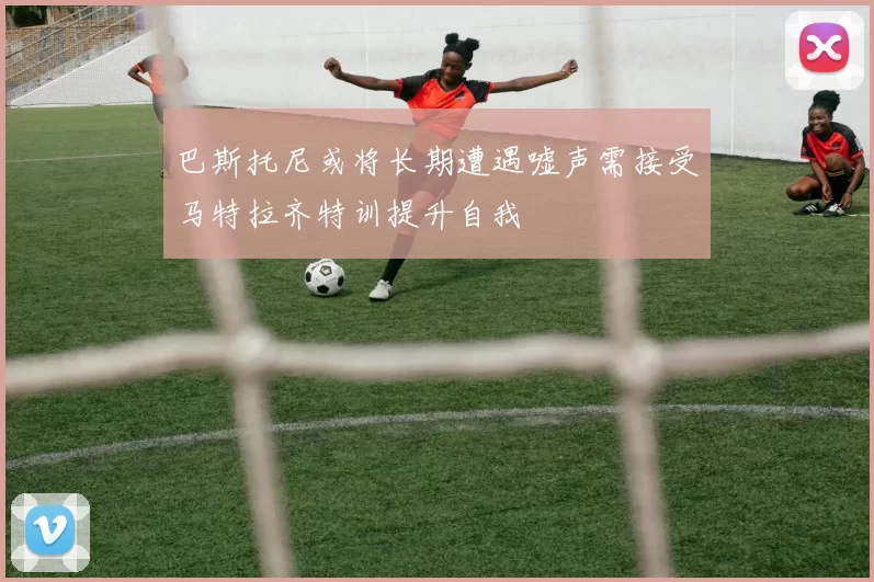 巴斯托尼或将长期遭遇嘘声需接受马特拉齐特训提升自我