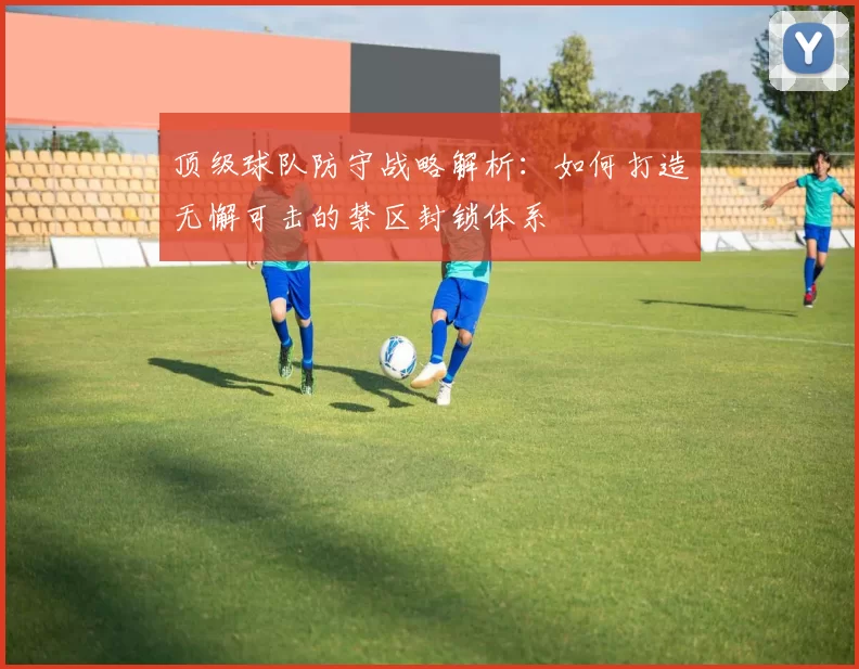 顶级球队防守战略解析：如何打造无懈可击的禁区封锁体系