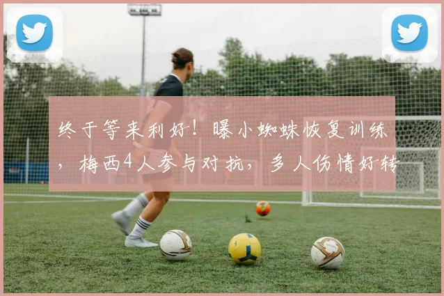 终于等来利好！曝小蜘蛛恢复训练，梅西4人参与对抗，多人伤情好转