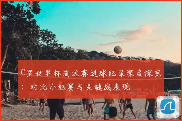 C罗世界杯淘汰赛进球纪录深度探究:对比小组赛与关键战表现