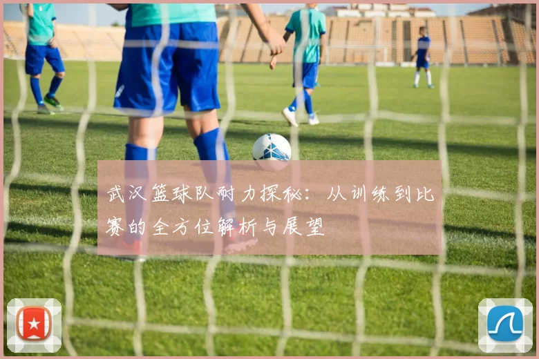 武汉篮球队耐力探秘：从训练到比赛的全方位解析与展望