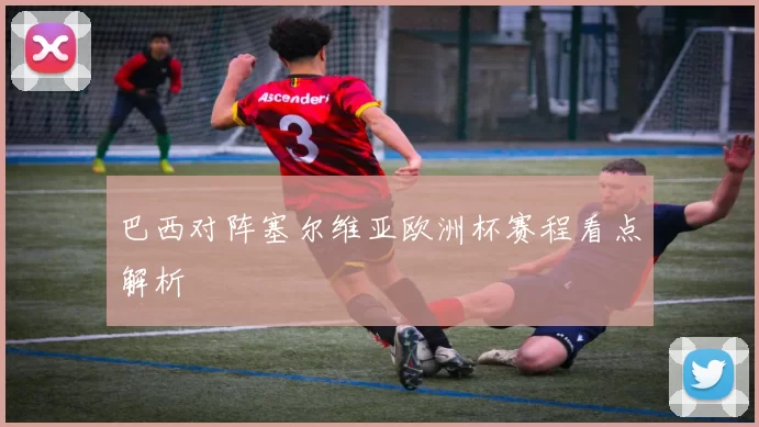巴西对阵塞尔维亚欧洲杯赛程看点解析