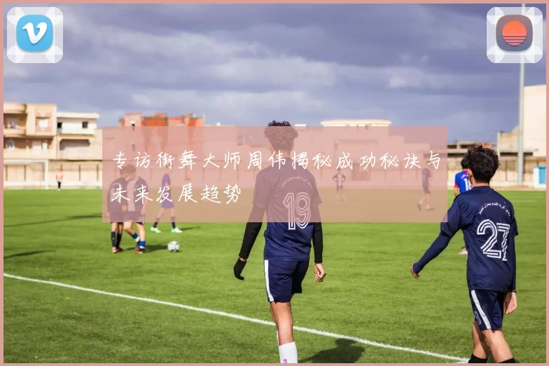 专访街舞大师周伟揭秘成功秘诀与未来发展趋势