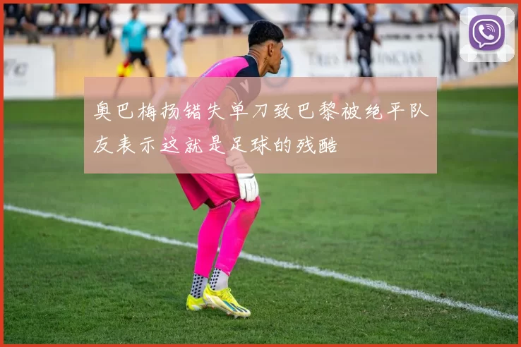 奥巴梅扬错失单刀致巴黎被绝平队友表示这就是足球的残酷