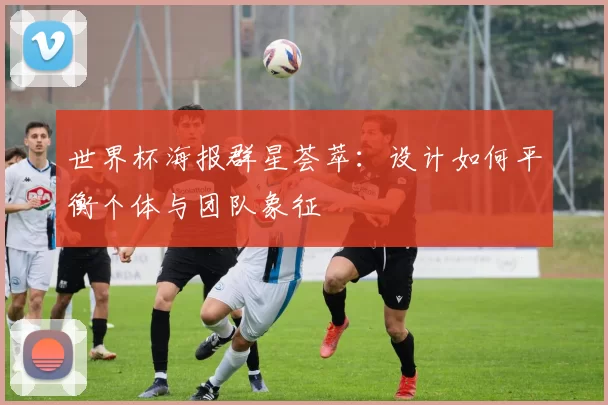 世界杯海报群星荟萃：设计如何平衡个体与团队象征