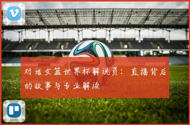 对话女篮世界杯解说员:直播背后的故事与专业解读